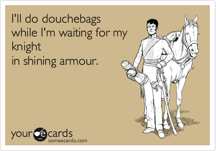 I'll do douchebags
while I'm waiting for my
knight
in shining armour.