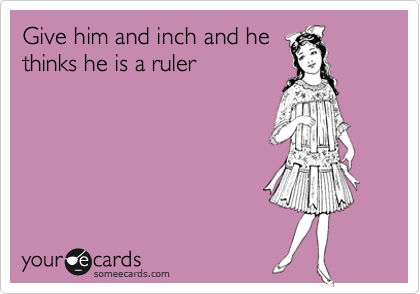 Give him and inch and he
thinks he is a ruler