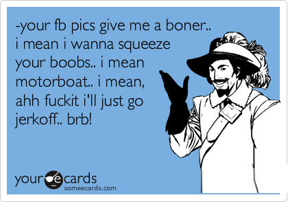 -your fb pics give me a boner.. 
i mean i wanna squeeze
your boobs.. i mean
motorboat.. i mean,
ahh fuckit i'll just go
jerkoff.. brb!