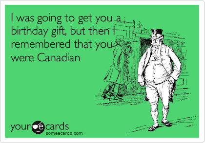 I was going to get you a
birthday gift, but then I
remembered that you
were Canadian