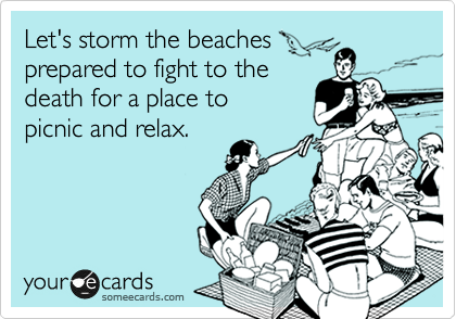 Let's storm the beaches
prepared to fight to the 
death for a place to 
picnic and relax.