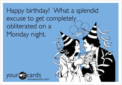 Happy birthday!  What a splendid excuse to get completely
obliterated on a
Monday night.