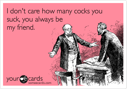 I don't care how many cocks you suck, you always be
my friend.