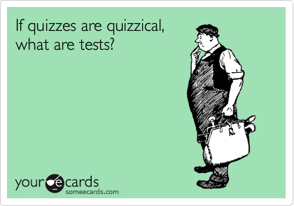 If quizzes are quizzical, 
what are tests?