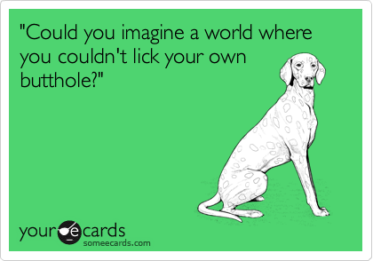 "Could you imagine a world where you couldn't lick your own
butthole?"