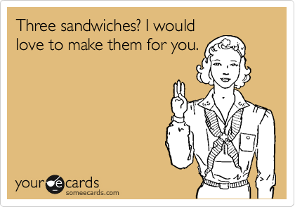 Three sandwiches? I would
love to make them for you.