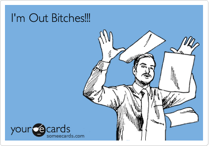 I'm Out Bitches!!!