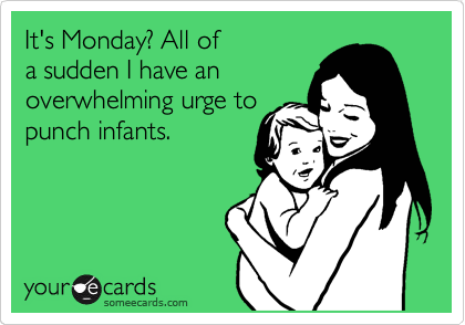 It's Monday? All of 
a sudden I have an
overwhelming urge to
punch infants.