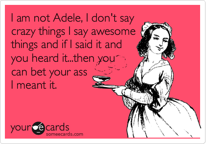 I am not Adele, I don't say
crazy things I say awesome
things and if I said it and
you heard it...then you
can bet your ass
I meant it.