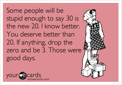 Some people will be
stupid enough to say 30 is
the new 20. I know better.
You deserve better than
20. If anything, drop the
zero and be 3. Those were
good days.