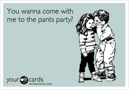 You wanna come with
me to the pants party?