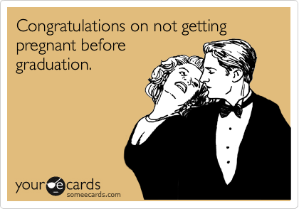 Congratulations on not getting pregnant before
graduation.