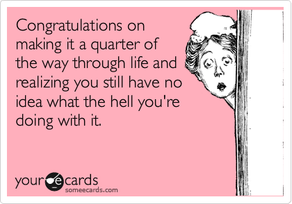 Congratulations on
making it a quarter of
the way through life and
realizing you still have no
idea what the hell you're
doing with it.