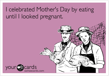 I celebrated Mother's Day by eating until I looked pregnant. 