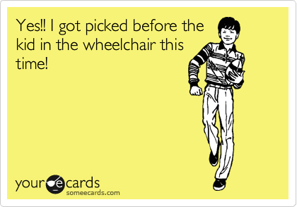 Yes!! I got picked before the
kid in the wheelchair this
time!