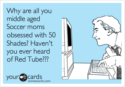 Why are all you  
middle aged
Soccer moms 
obsessed with 50
Shades? Haven't
you ever heard
of Red Tube???