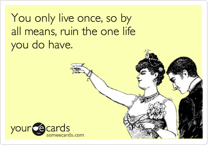You only live once, so by 
all means, ruin the one life 
you do have.