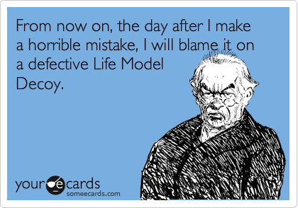 From now on, the day after I make a horrible mistake, I will blame it on a defective Life Model
Decoy.
