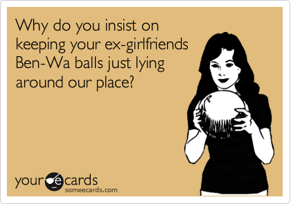 Why do you insist on
keeping your ex-girlfriends
Ben-Wa balls just lying
around our place?
