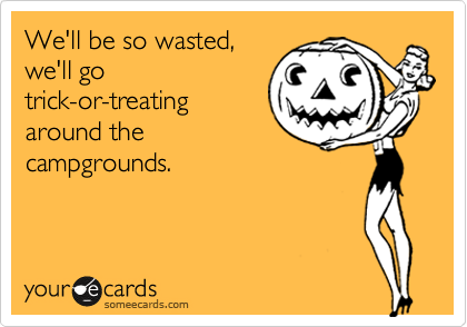 We'll be so wasted,
we'll go
trick-or-treating
around the
campgrounds.