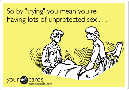 So by "trying" you mean you're having lots of unprotected sex . . . 