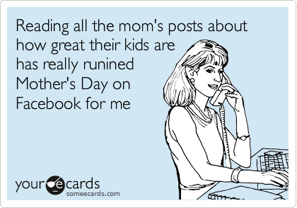 Reading all the mom's posts about how great their kids are
has really runined
Mother's Day on
Facebook for me