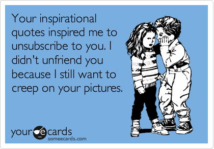 Your inspirational
quotes inspired me to
unsubscribe to you. I
didn't unfriend you
because I still want to
creep on your pictures.