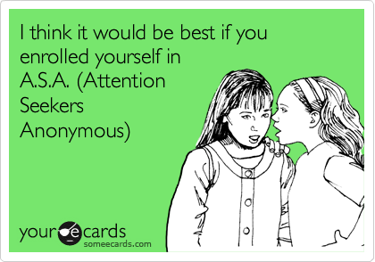 I think it would be best if you enrolled yourself in
A.S.A. %28Attention
Seekers 
Anonymous%29   