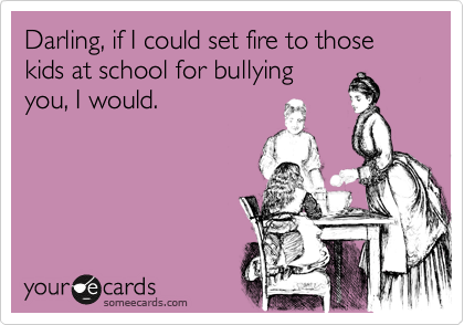 Darling, if I could set fire to those kids at school for bullying
you, I would. 