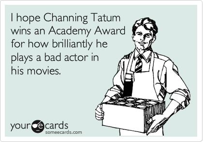I hope Channing Tatum 
wins an Academy Award 
for how brilliantly he 
plays a bad actor in 
his movies.