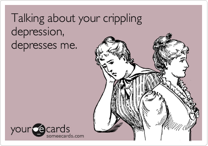 Talking about your crippling depression,
depresses me.