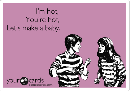               I'm hot,       
         You're hot, 
Let's make a baby. 