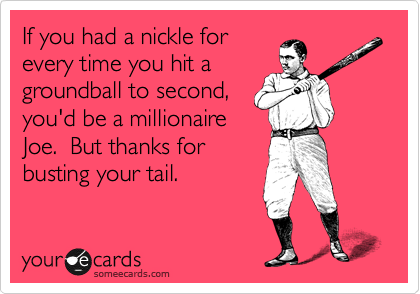If you had a nickle for
every time you hit a
groundball to second,
you'd be a millionaire
Joe.  But thanks for
busting your tail.