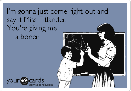 I'm gonna just come right out and say it Miss Titlander.
You're giving me
    a boner .