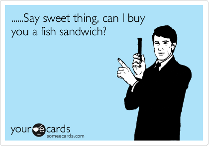 ......Say sweet thing, can I buy
you a fish sandwich?