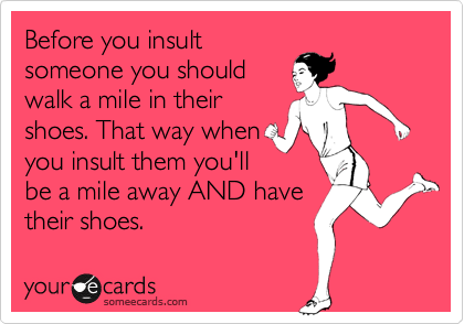 Before you insult
someone you should
walk a mile in their
shoes. That way when
you insult them you'll
be a mile away AND have
their shoes.