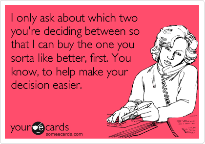 I only ask about which two
you're deciding between so
that I can buy the one you
sorta like better, first. You
know, to help make your
decision easier.