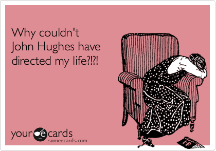 
Why couldn't 
John Hughes have
directed my life?!?!