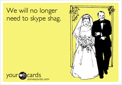 We will no longer
need to skype shag.