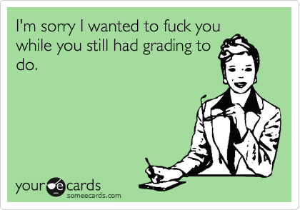I'm sorry I wanted to fuck you
while you still had grading to
do.