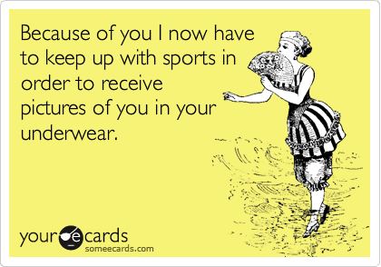 Because of you I now have
to keep up with sports in
order to receive
pictures of you in your
underwear.