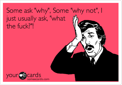 Some ask "why", Some "why not", I just usually ask, "what
the fuck?"!