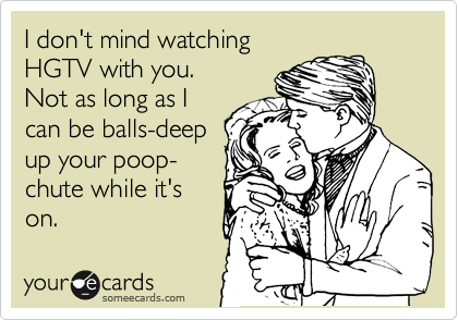 I don't mind watching 
HGTV with you.
Not as long as I
can be balls-deep
up your poop-
chute while it's
on.