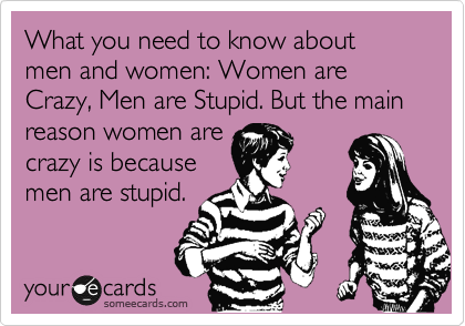What you need to know about men and women: Women are Crazy, Men are Stupid. But the main reason women are
crazy is because
men are stupid.