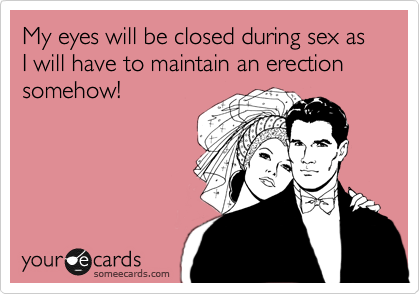 My eyes will be closed during sex as I will have to maintain an erection somehow!