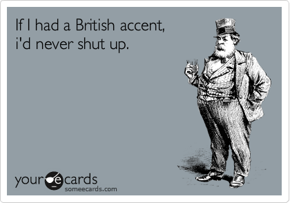 If I had a British accent,
i'd never shut up.