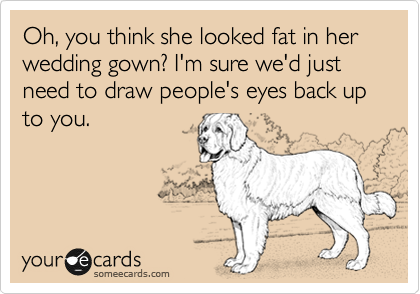 Oh, you think she looked fat in her wedding gown? I'm sure we'd just need to draw people's eyes back up to you.