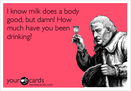 I know milk does a body
good, but damn! How
much have you been
drinking?