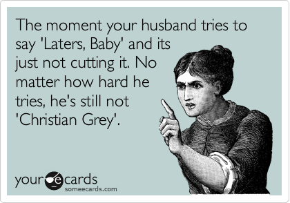 The moment your husband tries to say 'Laters, Baby' and its
just not cutting it. No
matter how hard he
tries, he's still not
'Christian Grey'.