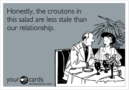 Honestly, the croutons in
this salad are less stale than
our relationship.